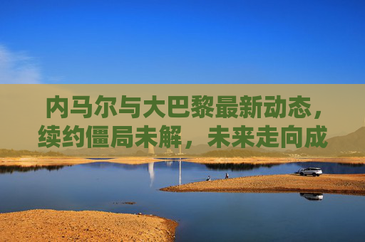 内马尔与大巴黎最新动态,续约僵局未解,未来走向成悬念,内马尔与大巴黎续约僵局未解,未来走向悬念