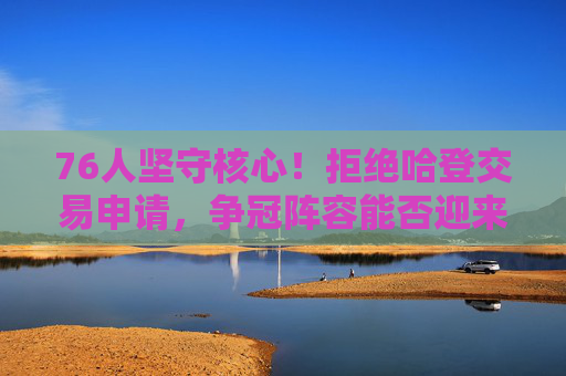 76人坚守核心！拒绝哈登交易申请，争冠阵容能否迎来破局？76人坚守核心拒哈登交易 争冠能否迎来破局？