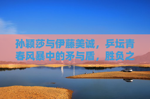 孙颖莎与伊藤美诚，乒坛青春风暴中的矛与盾，胜负之外的乒乓传承，青春风暴中的矛与盾，孙颖莎与伊藤美诚的乒乓传承