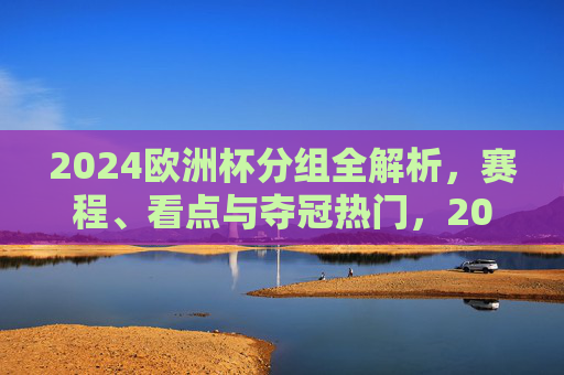 2024欧洲杯分组全解析，赛程、看点与夺冠热门，2024欧洲杯分组全解析，赛程、看点与夺冠热门