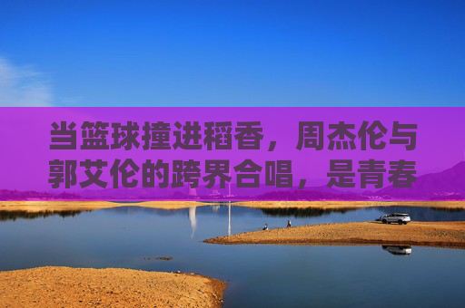 当篮球撞进稻香,周杰伦与郭艾伦的跨界合唱,是青春的共鸣,篮球撞进稻香,周杰伦郭艾伦的青春共鸣