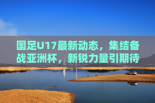 国足U17最新动态，集结备战亚洲杯，新锐力量引期待，国足U17集结备战亚洲杯 新锐力量引期待