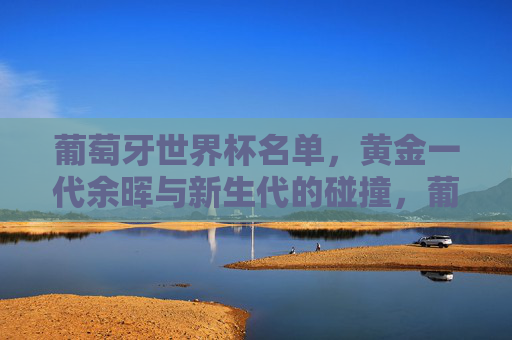 葡萄牙世界杯名单,黄金一代余晖与新生代的碰撞,葡萄牙世界杯名单,黄金一代余晖映新生代碰撞