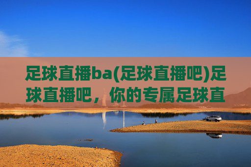 足球直播ba(足球直播吧)足球直播吧,你的专属足球直播观赛平台