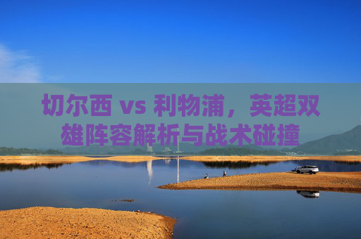 切尔西 vs 利物浦,英超双雄阵容解析与战术碰撞