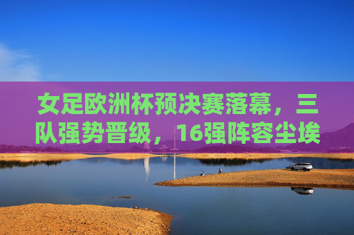 女足欧洲杯预决赛落幕，三队强势晋级，16强阵容尘埃落定，女足欧洲杯预决赛落幕，三队强势晋级，16强阵容尘埃落定