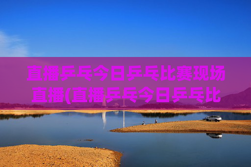 直播乒乓今日乒乓比赛现场直播(直播乒乓今日乒乓比赛现场直播热)