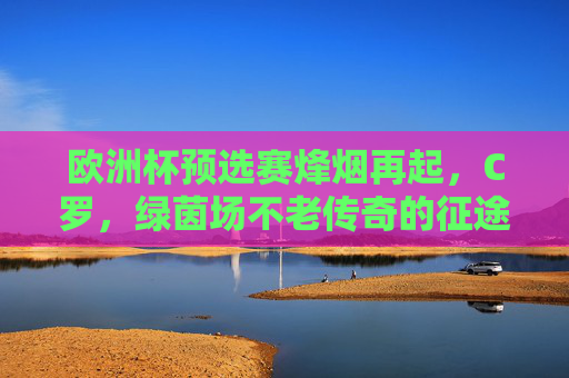 欧洲杯预选赛烽烟再起，C罗，绿茵场不老传奇的征途，欧洲杯预选赛烽烟再起，C罗不老传奇的绿茵征途