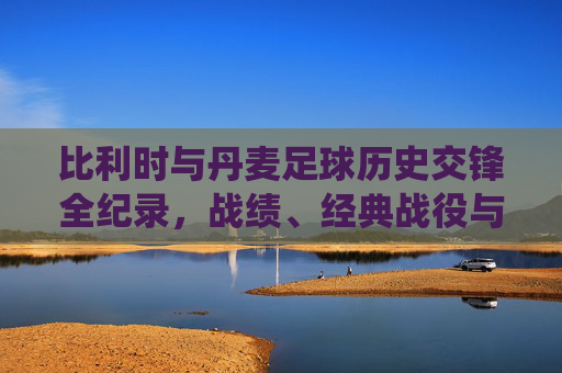 比利时与丹麦足球历史交锋全纪录,战绩、经典战役与对决前瞻