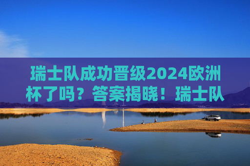 瑞士队成功晋级2024欧洲杯了吗？答案揭晓！瑞士队成功晋级2024欧洲杯！答案揭晓
