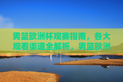 男篮欧洲杯观赛指南，各大观看渠道全解析，男篮欧洲杯观赛指南，观看渠道全解析