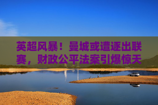 英超风暴！曼城或遭逐出联赛，财政公平法案引爆惊天危机？曼城或遭英超除名！财政公平法案引爆惊天危机
