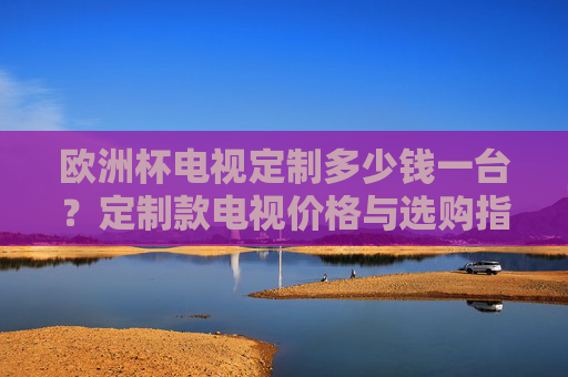 欧洲杯电视定制多少钱一台?定制款电视价格与选购指南,欧洲杯定制电视价格与选购指南