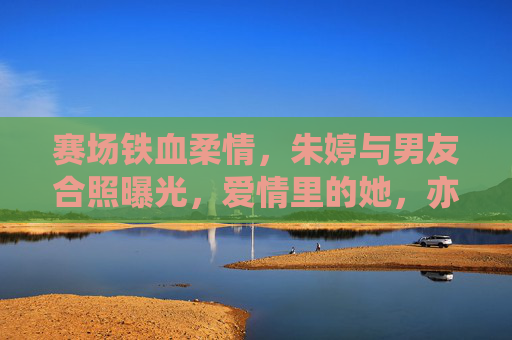 赛场铁血柔情，朱婷与男友合照曝光，爱情里的她，亦是温柔模样，赛场铁血朱婷，爱情里的温柔模样