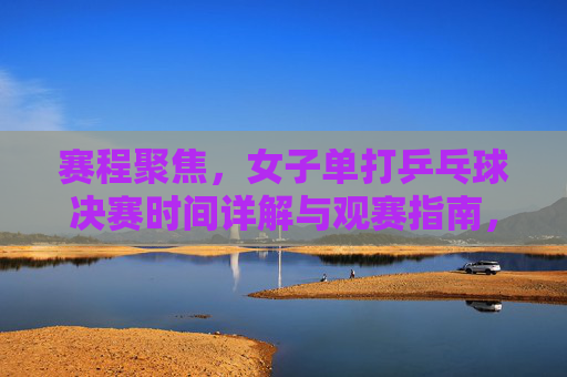 赛程聚焦,女子单打乒乓球决赛时间详解与观赛指南,女子单打乒乓球决赛时间详解与观赛指南