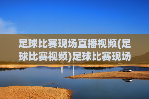 足球比赛现场直播视频(足球比赛视频)足球比赛现场直播视频