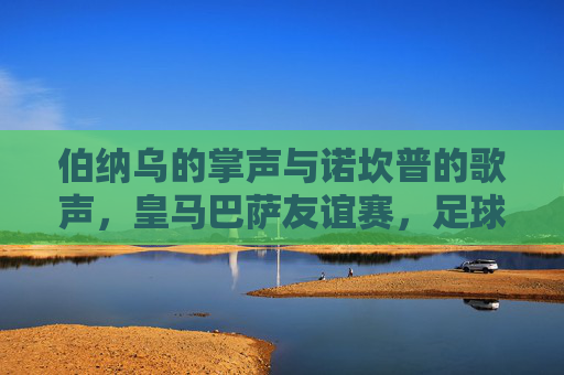 伯纳乌的掌声与诺坎普的歌声，皇马巴萨友谊赛，足球的温度，伯纳乌掌声，诺坎普歌声，皇马巴萨友谊赛的足球温度