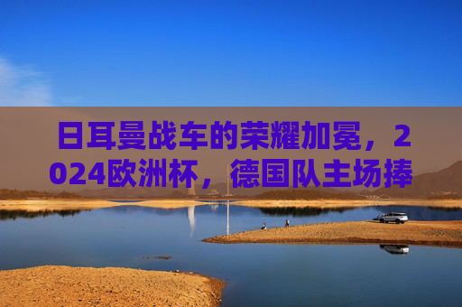 日耳曼战车的荣耀加冕，2024欧洲杯，德国队主场捧杯！日耳曼战车2024欧洲杯主场捧杯荣耀加冕