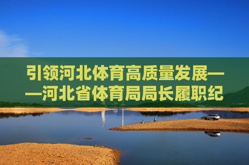 引领河北体育高质量发展——河北省体育局局长履职纪实,河北省体育局局长引领高质量发展履职纪实