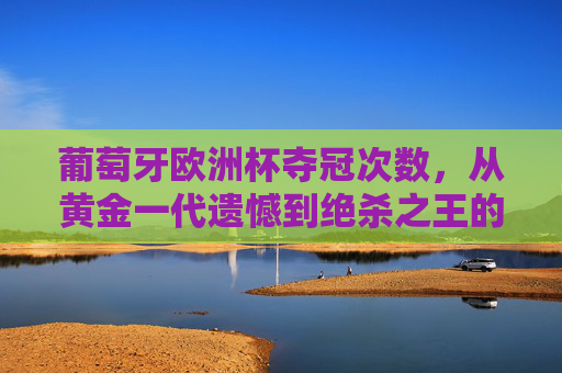 葡萄牙欧洲杯夺冠次数,从黄金一代遗憾到绝杀之王的圆梦之路