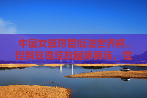 中国女篮昂首挺进世界杯,铿锵玫瑰绽放国际赛场,铿锵玫瑰昂首挺进世界杯