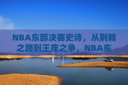 NBA东部决赛史诗,从荆棘之路到王座之争,NBA东部决赛史诗,从荆棘征途到王座之争