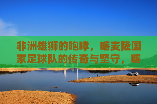 非洲雄狮的咆哮，喀麦隆国家足球队的传奇与坚守，喀麦隆雄狮，足坛咆哮中的传奇坚守