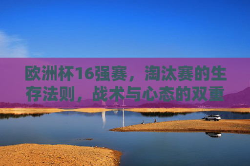 欧洲杯16强赛，淘汰赛的生存法则，战术与心态的双重博弈，欧洲杯16强生存战，战术与心态的双重博弈