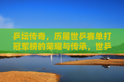乒坛传奇，历届世乒赛单打冠军榜的荣耀与传承，世乒赛单打冠军榜，乒坛传奇的荣耀与传承