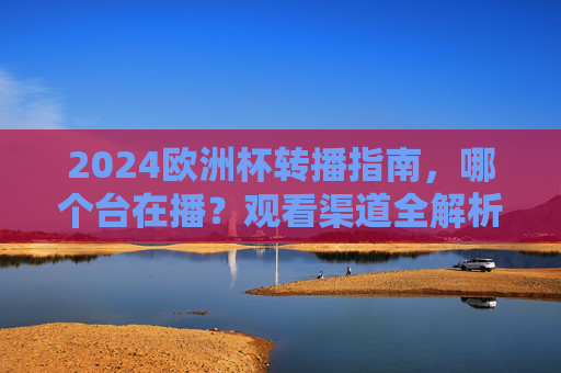 2024欧洲杯转播指南，哪个台在播？观看渠道全解析，2024欧洲杯转播指南，观看渠道全解析