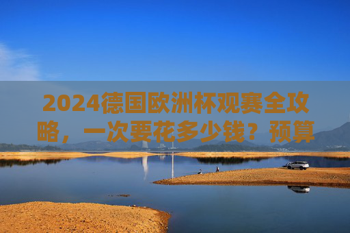 2024德国欧洲杯观赛全攻略,一次要花多少钱?预算清单+省钱技巧