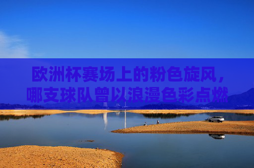 欧洲杯赛场上的粉色旋风,哪支球队曾以浪漫色彩点燃战火?