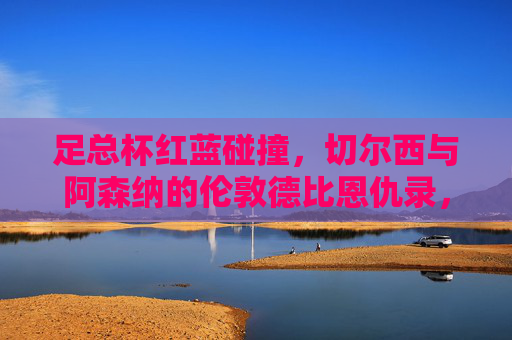 足总杯红蓝碰撞，切尔西与阿森纳的伦敦德比恩仇录，足总杯红蓝德比，切尔西阿森纳伦敦恩仇录