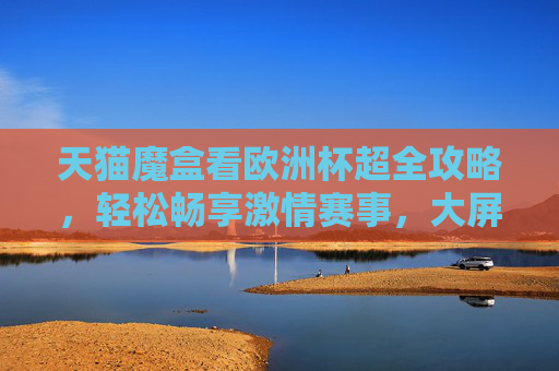 天猫魔盒看欧洲杯超全攻略，轻松畅享激情赛事，大屏观赛更过瘾！天猫魔盒欧洲杯超全攻略，大屏畅享激情赛事，观赛更过瘾！