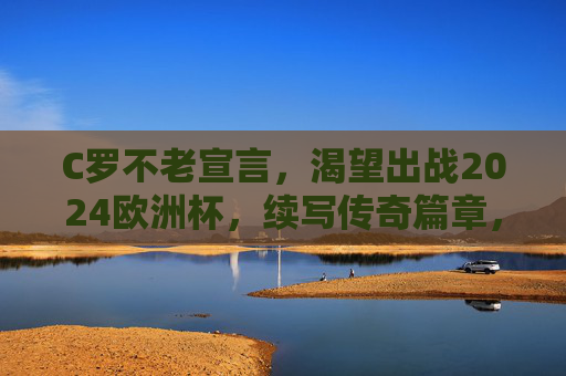 C罗不老宣言,渴望出战2024欧洲杯,续写传奇篇章,C罗不老宣言,出战2024欧洲杯,续写传奇