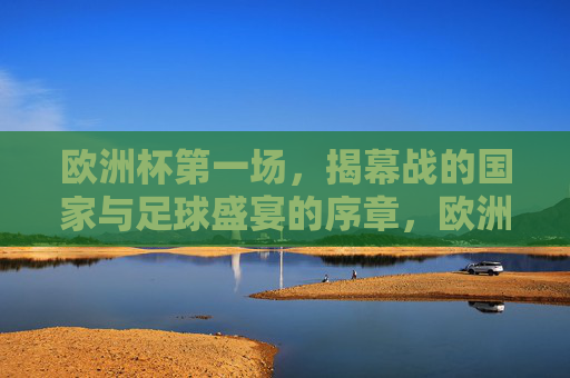 欧洲杯第一场，揭幕战的国家与足球盛宴的序章，欧洲杯揭幕战，国家足球盛宴序章