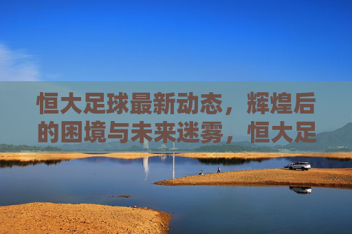 恒大足球最新动态，辉煌后的困境与未来迷雾，恒大足球最新动态，辉煌后的困境与未来迷雾
