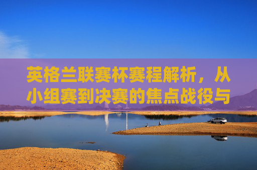 英格兰联赛杯赛程解析，从小组赛到决赛的焦点战役与晋级之路，英格兰联赛杯赛程解析，小组赛到决赛的焦点战与晋级路