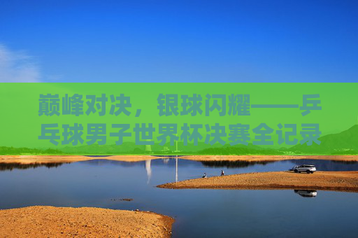 巅峰对决,银球闪耀——乒乓球男子世界杯决赛全记录,巅峰对决,银球闪耀——乒乓球男子世界杯决赛全记录