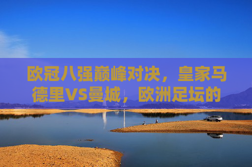 欧冠八强巅峰对决，皇家马德里VS曼城，欧洲足坛的矛与盾终极较量，欧冠八强战，皇马VS曼城，矛与盾的巅峰对决