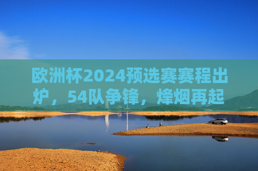 欧洲杯2024预选赛赛程出炉,54队争锋,烽烟再起谁能直通德国?欧洲杯2024预选赛烽烟再起,54队争锋谁能直通德国?