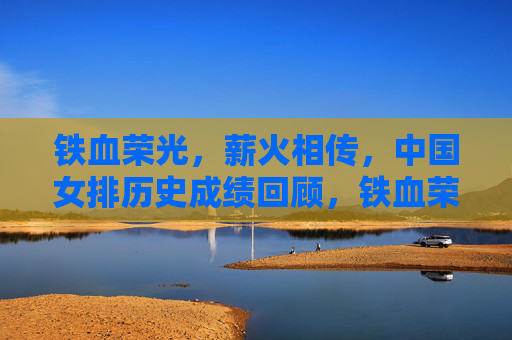 铁血荣光,薪火相传,中国女排历史成绩回顾,铁血荣光薪火相传,中国女排历史成绩回顾