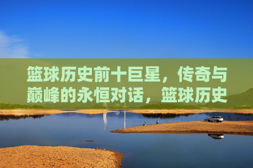 篮球历史前十巨星,传奇与巅峰的永恒对话,篮球历史前十巨星,传奇与巅峰的永恒对话