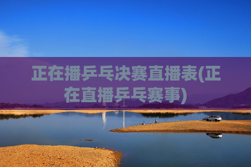 正在播乒乓决赛直播表(正在直播乒乓赛事)