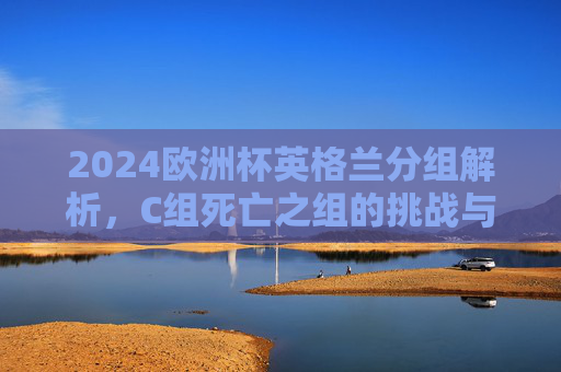 2024欧洲杯英格兰分组解析,C组死亡之组的挑战与机遇,2024欧洲杯英格兰解析,C组死亡组的挑战与机遇