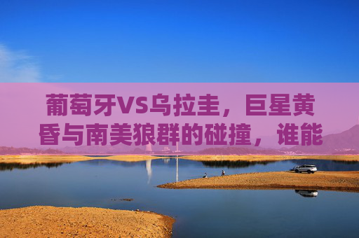 葡萄牙VS乌拉圭,巨星黄昏与南美狼群的碰撞,谁能挺进下一轮?葡萄牙乌拉圭,巨星黄昏VS南美狼群,谁能挺进下一轮?
