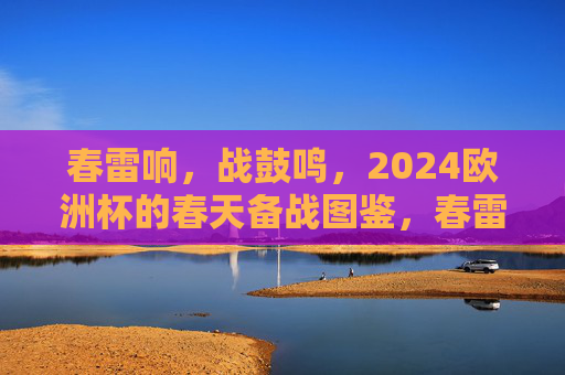 春雷响,战鼓鸣,2024欧洲杯的春天备战图鉴,春雷响战鼓鸣,2024欧洲杯春日备战图鉴