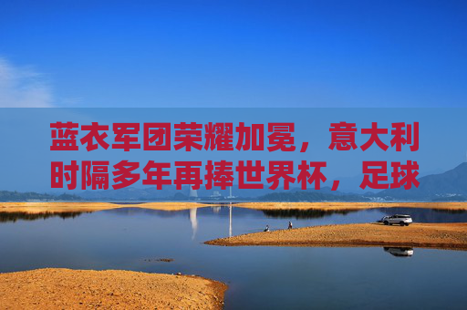 蓝衣军团荣耀加冕，意大利时隔多年再捧世界杯，足球王国再添传奇，蓝衣军团时隔多年再捧世界杯，足球王国荣耀加冕传奇