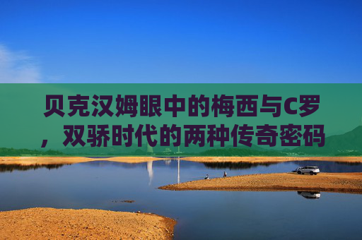 贝克汉姆眼中的梅西与C罗，双骄时代的两种传奇密码，贝克汉姆眼中的梅西C罗，双骄时代的传奇密码