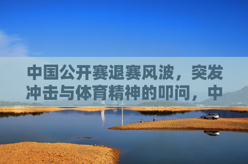 中国公开赛退赛风波,突发冲击与体育精神的叩问,中国公开赛退赛风波,突发冲击与体育精神的叩问